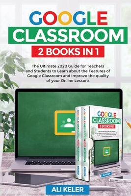 Google Classroom - 2 Books in 1: The Ultimate 2020 Guide for Teachers and Students to Learn about the Features of Google Classroom and Improve the qua by Keler, Ali