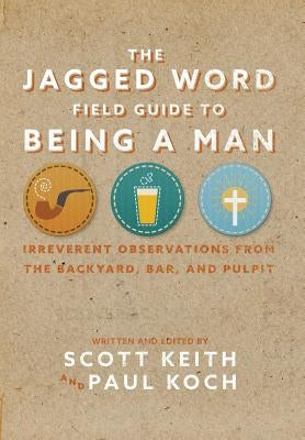 The Jagged Word Field Guide To Being A Man: Irreverent Observations from the Backyard, Bar and Pulpit by Keith, Scott Leonard