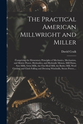 The Practical American Millwright and Miller: Comprising the Elementary Principles of Mechanics, Mechanism, and Motive Power, Hydraulics, and Hydrauli by Craik, David