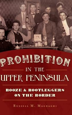 Prohibition in the Upper Peninsula: Booze & Bootleggers on the Border by Magnaghi, Russell M.
