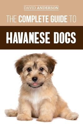 The Complete Guide to Havanese Dogs: Everything You Need To Know To Successfully Find, Raise, Train, and Love Your New Havanese Puppy by Anderson, David