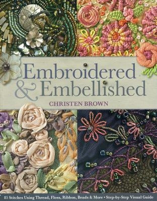 Embroidered & Embellished: 85 Stitches Using Thread, Floss, Ribbon, Beads & More - Step-By-Step Visual Guide by Brown, Christen