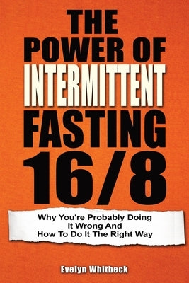 The Power Of Intermittent Fasting 16/8: Why You're Probably Doing It Wrong And How To Do It The Right Way by Whitbeck, Evelyn