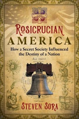 Rosicrucian America: How a Secret Society Influenced the Destiny of a Nation by Sora, Steven