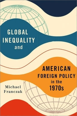 Global Inequality and American Foreign Policy in the 1970s by Franczak, Michael