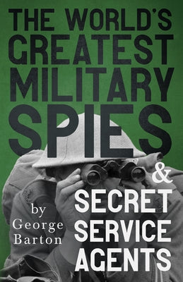 The World's Greatest Military Spies and Secret Service Agents: With the Introductory Chapter 'The Ethos of the Spy' by Barton, George