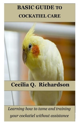 Basic Guide to Cockatiel Care: Learning how to tame and training your cockatiel without assistance by Richardson, Cecilia Q.