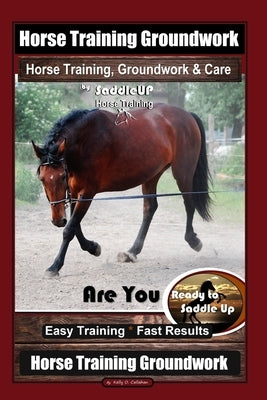 Horse Training Groundwork, Horse Training, Groundwork & Care By SaddleUP Horse Training, Are You Ready to Saddle Up? Easy Training * Fast Results, Hor by Callahan, Kelly O.