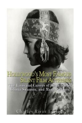 Hollywood's Most Famous Silent Film Actresses: The Lives and Careers of Greta Garbo, Gloria Swanson, and Mary Pickford by Charles River Editors
