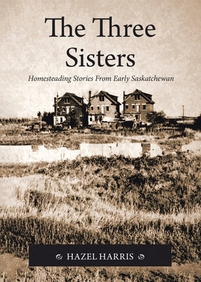 The Three Sisters: Homesteading Stories From Early Saskatchewan by Harris, Hazel