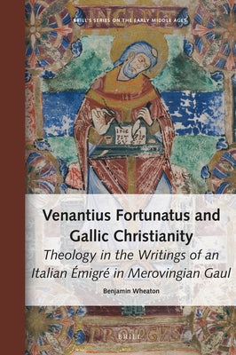 Venantius Fortunatus and Gallic Christianity: Theology in the Writings of an Italian Émigré in Merovingian Gaul by Wheaton, Benjamin