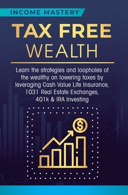 Tax Free Wealth: Learn the strategies and loopholes of the wealthy on lowering taxes by leveraging Cash Value Life Insurance, 1031 Real by Income Mastery