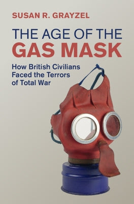 The Age of the Gas Mask: How British Civilians Faced the Terrors of Total War by Grayzel, Susan R.