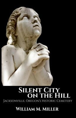 Silent City On the Hill: Jacksonville Oregon's Historic Cemetery by Miller, William M.