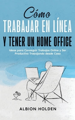 Cómo Trabajar en Línea y Tener un Home Office: Ideas para Conseguir Trabajos Online y Ser Productivo Trabajando desde Casa by Holden, Albion