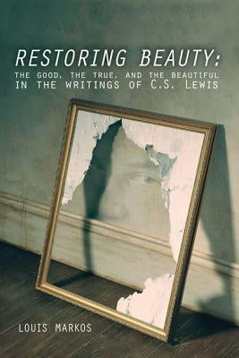 Restoring Beauty: The Good, the True, and the Beautiful in the Writings of C.S. Lewis by Markos, Louis