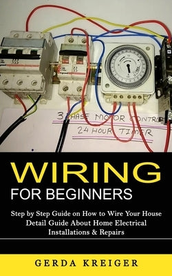 Wiring for Beginners: Step by Step Guide on How to Wire Your House (Detail Guide About Home Electrical Installations & Repairs) by Kreiger, Gerda