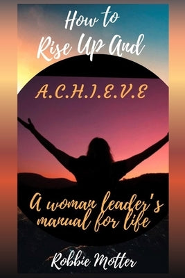 How to Rise Up and A.C.H.I.E.V.E; A Woman Leaders Manual for Life by Motter, Robbie