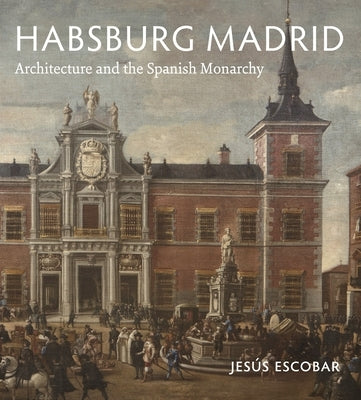 Habsburg Madrid: Architecture and the Spanish Monarchy by Escobar, Jes&#250;s