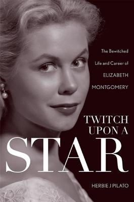 Twitch Upon a Star: The Bewitched Life and Career of Elizabeth Montgomery by Pilato, Herbie J.