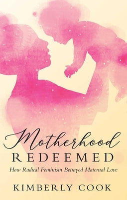 Motherhood Redeemed: How Radical Feminism Betrayed Maternal Love by Cook, Kimberly