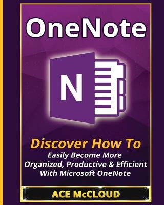 OneNote: Discover How To Easily Become More Organized, Productive & Efficient With Microsoft OneNote by McCloud, Ace