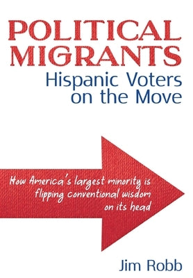 Political Migrants: Hispanic Voters on the Move-How America's Largest Minority Is Flipping Conventional Wisdom on Its Head by Robb, Jim