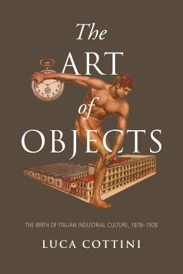 The Art of Objects: The Birth of Italian Industrial Culture, 1878-1928 by Cottini, Luca