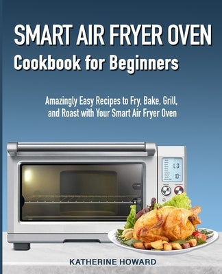 Smart Air Fryer Oven Cookbook for Beginners: Amazingly Easy Recipes to Fry, Bake, Grill, and Roast with Your Smart Air Fryer Oven by Howard, Katherine