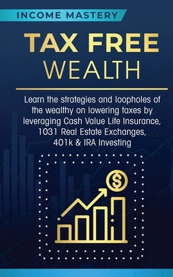 Tax Free Wealth: Learn the strategies and loopholes of the wealthy on lowering taxes by leveraging Cash Value Life Insurance, 1031 Real by Income Mastery