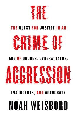 The Crime of Aggression: The Quest for Justice in an Age of Drones, Cyberattacks, Insurgents, and Autocrats by Weisbord, Noah