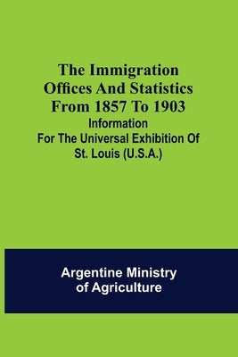 The immigration offices and statistics from 1857 to 1903; Information for the Universal Exhibition of St. Louis (U.S.A.) by Ministry of Agriculture, Argentine