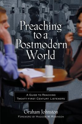 Preaching to a Postmodern World: A Guide to Reaching Twenty-First-Century Listeners by Johnston, Graham