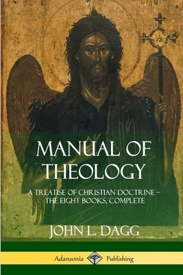 Manual of Theology: A Treatise of Christian Doctrine, The Eight Books, Complete by Dagg, John L.