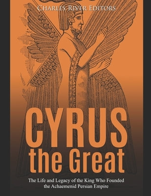 Cyrus the Great: The Life and Legacy of the King Who Founded the Achaemenid Persian Empire by Charles River Editors