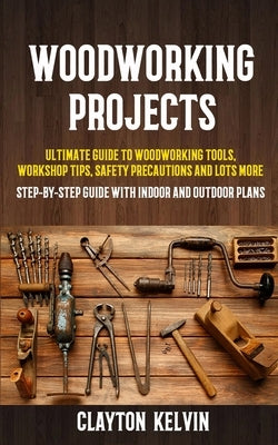 Woodworking Projects: Ultimate Guide to Woodworking Tools, Workshop Tips, Safety Precautions and Lots More (Step-by-step Guide With Indoor a by Kelvin, Clayton