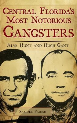 Central Florida's Most Notorious Gangsters: Alva Hunt and Hugh Gant by Parish, Samuel