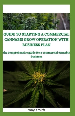 Guide to Starting a Commercial Cannabis Grow Operation with Business Plan: The Comprehensive Guide For A Commercial Cannabis Business by Smith, May