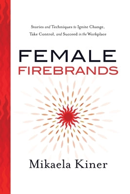 Female Firebrands: Stories and Techniques to Ignite Change, Take Control, and Succeed in the Workplace by Kiner, Mikaela