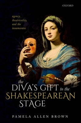 The Diva's Gift to the Shakespearean Stage: Agency, Theatricality, and the Innamorata by Brown, Pamela Allen