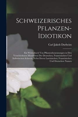 Schweizerisches Pflanzen-Idiotikon: Ein Wörterbuch von Pflanzenbenennungen in den Verschiedenen Mundarten der Deutschen, Französischen und Italienisch by Durheim, Carl Jakob