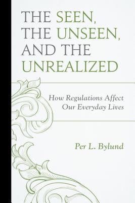 The Seen, the Unseen, and the Unrealized: How Regulations Affect Our Everyday Lives by Bylund, Per L.