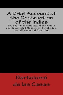 A Brief Account of the Destruction of the Indies Or, a Faithful Narrative of the Horrid and Unexampled Massacres, Butcheries, and all Manner of Cruelt by de Las Casas, Bartolome