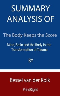 Summary Analysis Of The Body Keeps the Score: Mind, Brain and the Body in the Transformation of Trauma By Bessel van der Kolk by Printright