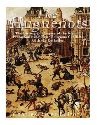 The Huguenots: The History and Legacy of the French Protestants and Their Religious Conflicts with the Catholics by Charles River Editors