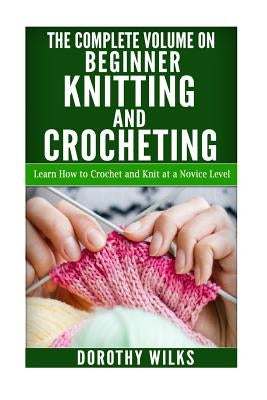 The Complete Volume on Beginner Knitting and Crocheting: Learn How to Crochet and Knit at a Novice Level by Wilks, Dorothy