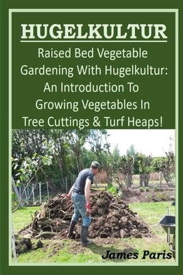 HUGELKULTUR - Raised Bed Vegetable Gardening With Hugelkultur; An Introduction To Growing Vegetables In Tree Cuttings And Turf Heaps by Paris, James