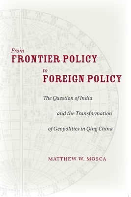 From Frontier Policy to Foreign Policy: The Question of India and the Transformation of Geopolitics in Qing China by Mosca, Matthew