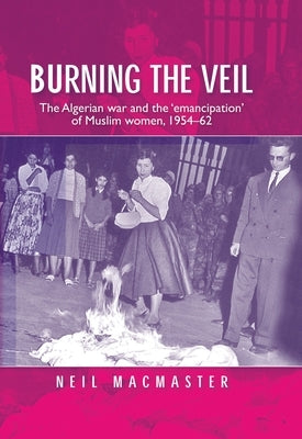 Burning the Veil: The Algerian War and the 'Emancipation' of Muslim Women, 1954-62 by MacMaster, Neil