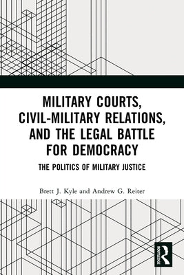 Military Courts, Civil-Military Relations, and the Legal Battle for Democracy: The Politics of Military Justice by Kyle, Brett J.